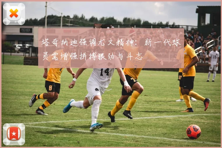 塔奇纳迪强调尤文精神：新一代球员需增强拼搏狠劲与斗志